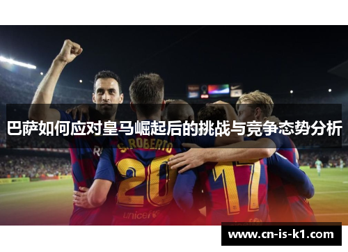 巴萨如何应对皇马崛起后的挑战与竞争态势分析