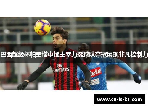 巴西超级杯帕奎塔中场主宰力挺球队夺冠展现非凡控制力