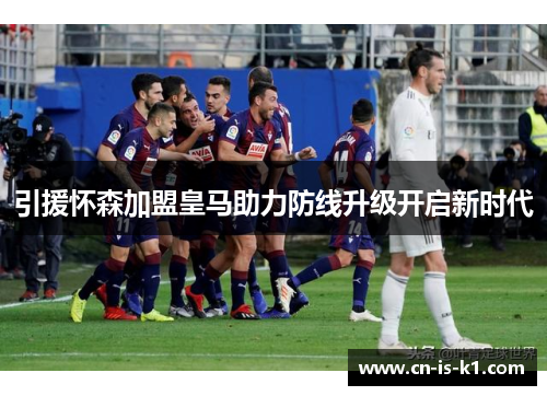 引援怀森加盟皇马助力防线升级开启新时代