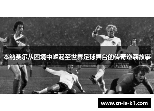 本纳赛尔从困境中崛起至世界足球舞台的传奇逆袭故事