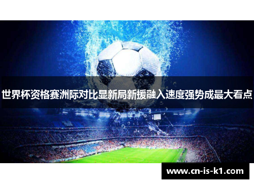 世界杯资格赛洲际对比显新局新援融入速度强势成最大看点