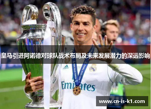 皇马引进阿诺德对球队战术布局及未来发展潜力的深远影响
