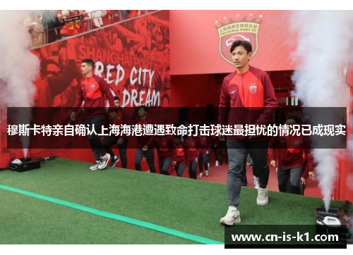 穆斯卡特亲自确认上海海港遭遇致命打击球迷最担忧的情况已成现实