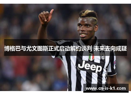 博格巴与尤文图斯正式启动解约谈判 未来去向成疑