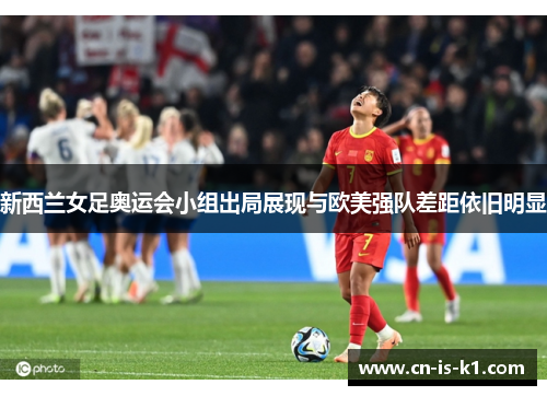 新西兰女足奥运会小组出局展现与欧美强队差距依旧明显