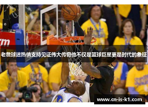 老詹球迷热情支持见证伟大传奇他不仅是篮球巨星更是时代的象征