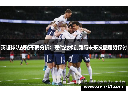 英超球队战略布局分析：现代战术创新与未来发展趋势探讨