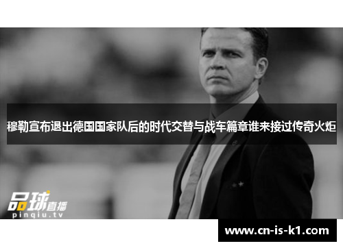 穆勒宣布退出德国国家队后的时代交替与战车篇章谁来接过传奇火炬